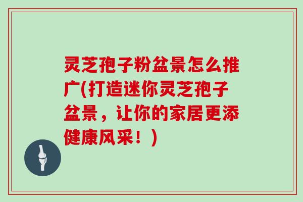 灵芝孢子粉盆景怎么推广(打造迷你灵芝孢子盆景,让你的家居更添健康风采!)