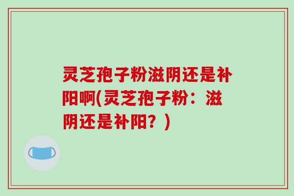 灵芝孢子粉滋阴还是补阳啊(灵芝孢子粉:滋阴还是补阳?)