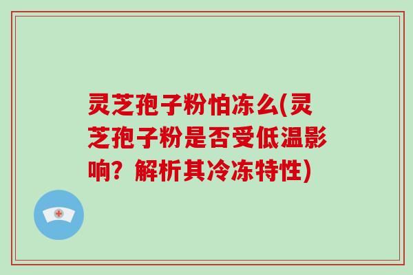 灵芝孢子粉怕冻么(灵芝孢子粉是否受低温影响?解析其冷冻特性)