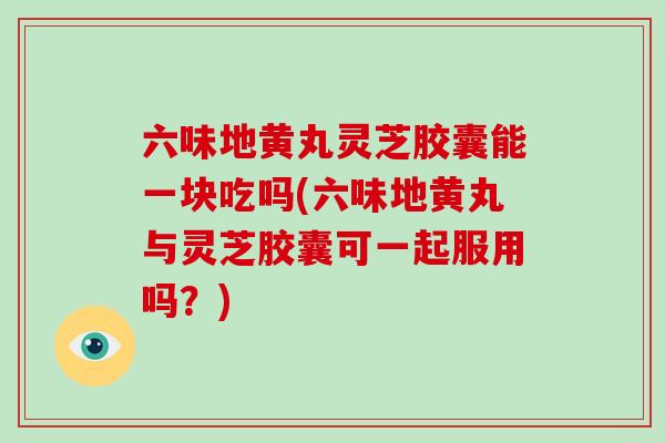 六味地黄丸灵芝胶囊能一块吃吗(六味地黄丸与灵芝胶囊可一起服用吗?)