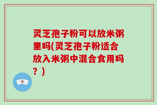 灵芝孢子粉可以放米粥里吗(灵芝孢子粉适合放入米粥中混合食用吗?)