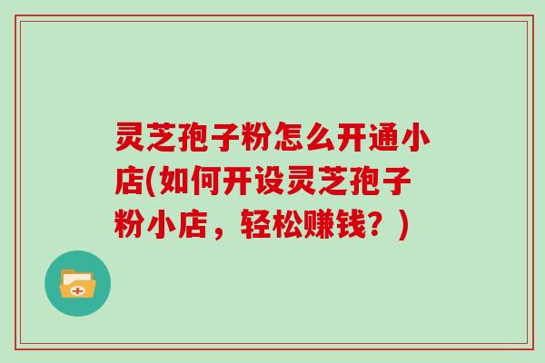 灵芝孢子粉怎么开通小店(如何开设灵芝孢子粉小店,轻松赚钱?)