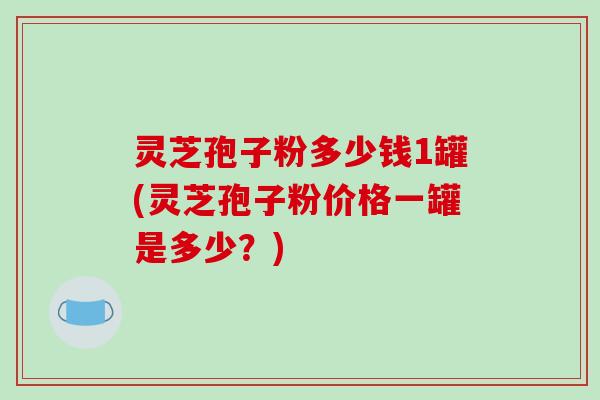 灵芝孢子粉多少钱1罐(灵芝孢子粉价格一罐是多少?)