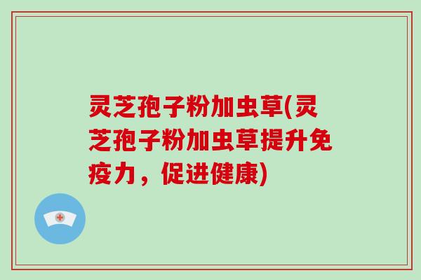 灵芝孢子粉加虫草(灵芝孢子粉加虫草提升免疫力,促进健康)