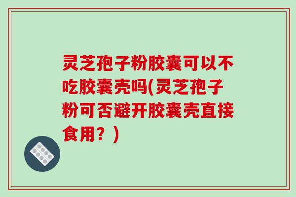 灵芝孢子粉胶囊可以不吃胶囊壳吗(灵芝孢子粉可否避开胶囊壳直接食用?)