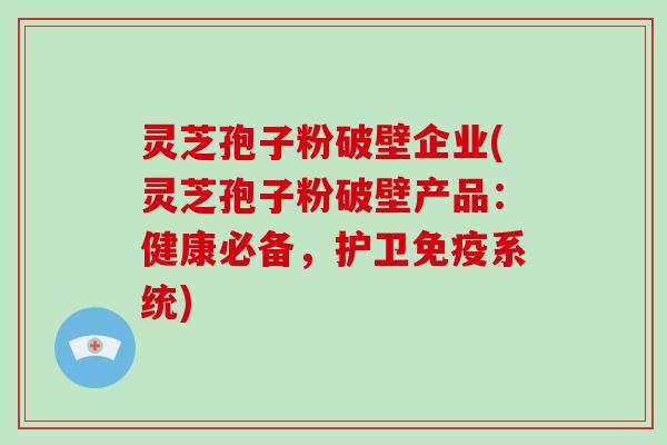 灵芝孢子粉破壁企业(灵芝孢子粉破壁产品:健康必备,护卫免疫系统)
