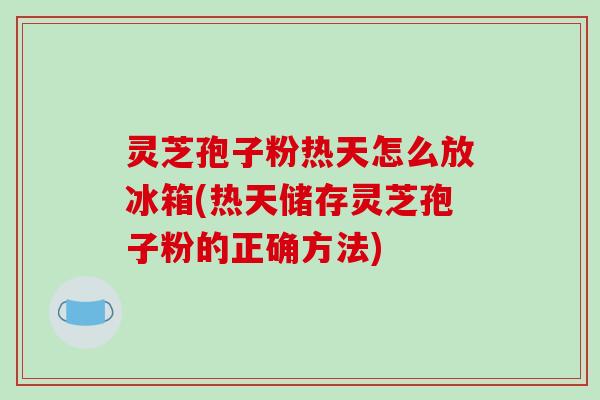 灵芝孢子粉热天怎么放冰箱(热天储存灵芝孢子粉的正确方法)