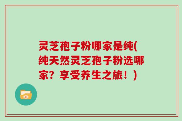 灵芝孢子粉哪家是纯(纯天然灵芝孢子粉选哪家？享受养生之旅！)