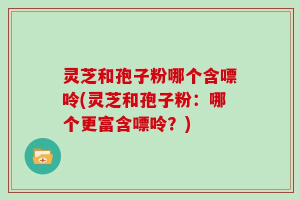 灵芝和孢子粉哪个含嘌呤(灵芝和孢子粉：哪个更富含嘌呤？)