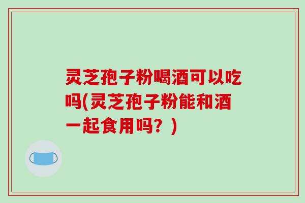 灵芝孢子粉喝酒可以吃吗(灵芝孢子粉能和酒一起食用吗？)