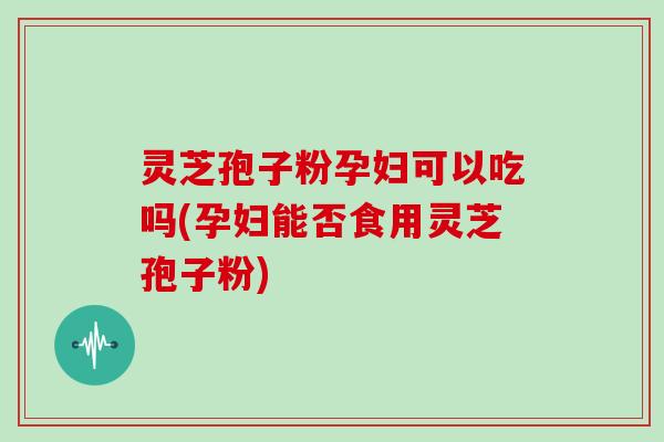 灵芝孢子粉孕妇可以吃吗(孕妇能否食用灵芝孢子粉)