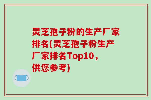 灵芝孢子粉的生产厂家排名(灵芝孢子粉生产厂家排名Top10,供您参考)