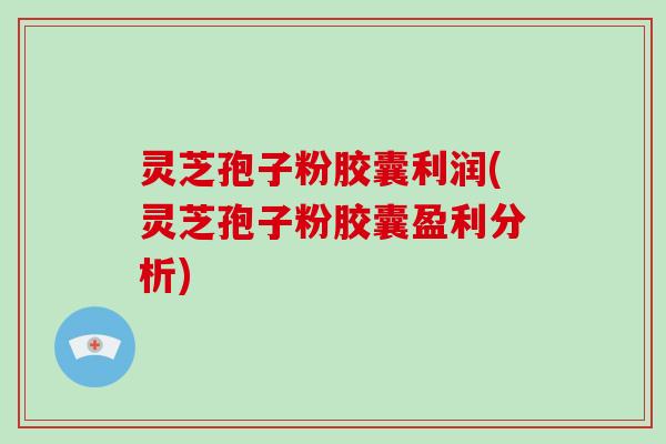 灵芝孢子粉胶囊利润(灵芝孢子粉胶囊盈利分析)