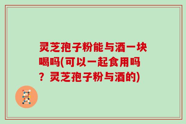 灵芝孢子粉能与酒一块喝吗(可以一起食用吗？灵芝孢子粉与酒的)