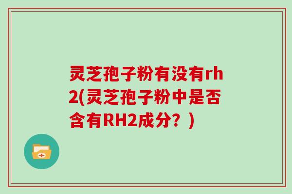 灵芝孢子粉有没有rh2(灵芝孢子粉中是否含有RH2成分?)
