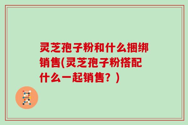 灵芝孢子粉和什么捆绑销售(灵芝孢子粉搭配什么一起销售？)