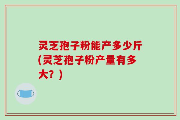 灵芝孢子粉能产多少斤(灵芝孢子粉产量有多大？)