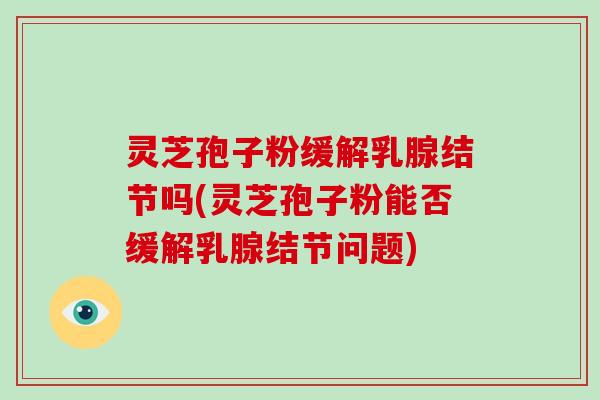 灵芝孢子粉缓解乳腺结节吗(灵芝孢子粉能否缓解乳腺结节问题)