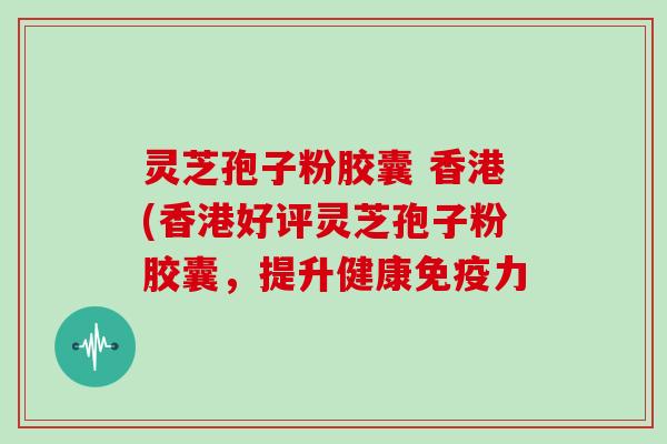 灵芝孢子粉胶囊 香港(香港好评灵芝孢子粉胶囊,提升健康免疫力