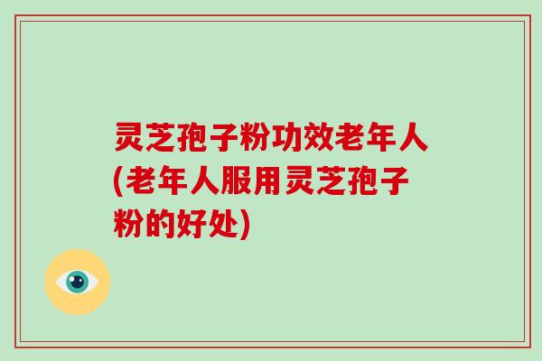 灵芝孢子粉功效老年人(老年人服用灵芝孢子粉的好处)