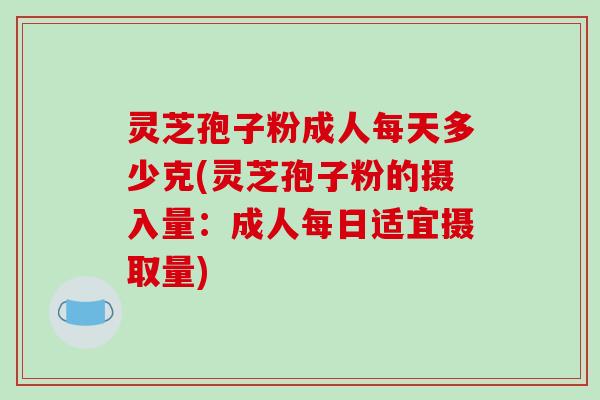 灵芝孢子粉成人每天多少克(灵芝孢子粉的摄入量:成人每日适宜摄取量)