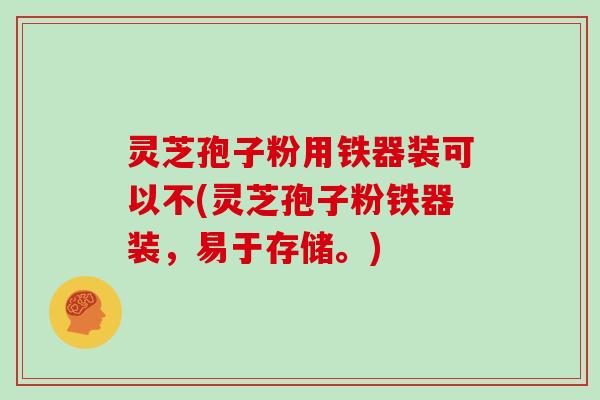 灵芝孢子粉用铁器装可以不(灵芝孢子粉铁器装,易于存储。)