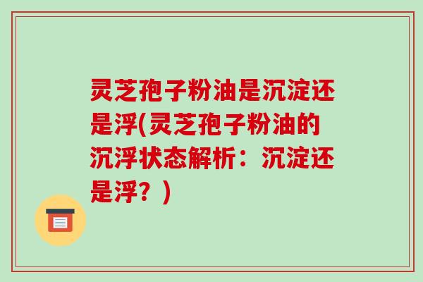 灵芝孢子粉油是沉淀还是浮(灵芝孢子粉油的沉浮状态解析:沉淀还是浮?)