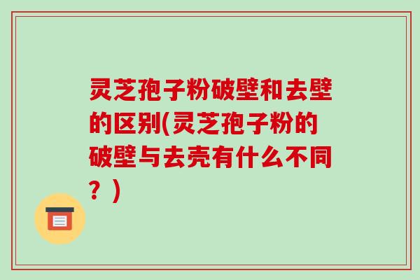 灵芝孢子粉破壁和去壁的区别(灵芝孢子粉的破壁与去壳有什么不同？)