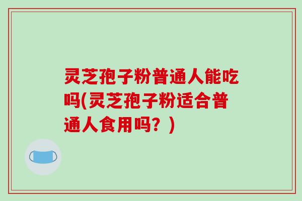 灵芝孢子粉普通人能吃吗(灵芝孢子粉适合普通人食用吗?)