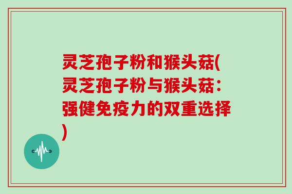 灵芝孢子粉和猴头菇(灵芝孢子粉与猴头菇：强健免疫力的双重选择)