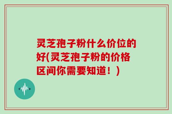 灵芝孢子粉什么价位的好(灵芝孢子粉的价格区间你需要知道！)