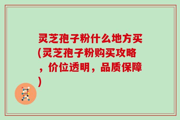 灵芝孢子粉什么地方买(灵芝孢子粉购买攻略,价位透明,品质保障)