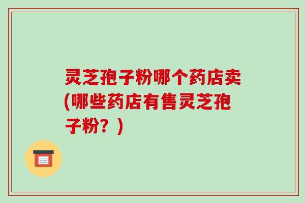 灵芝孢子粉哪个药店卖(哪些药店有售灵芝孢子粉？)