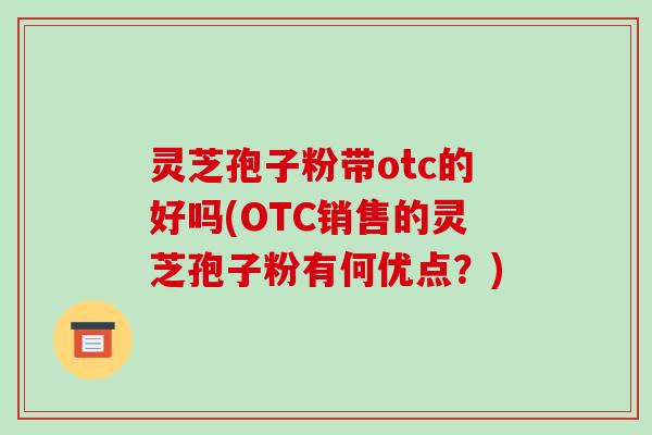 灵芝孢子粉带otc的好吗(OTC销售的灵芝孢子粉有何优点?)