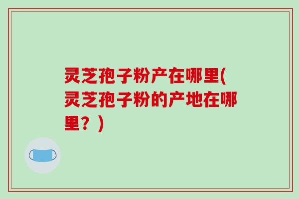 灵芝孢子粉产在哪里(灵芝孢子粉的产地在哪里?)