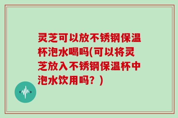 灵芝可以放不锈钢保温杯泡水喝吗(可以将灵芝放入不锈钢保温杯中泡水饮用吗?)