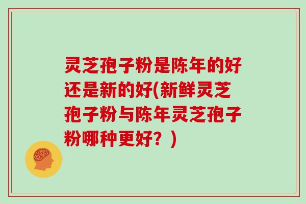 灵芝孢子粉是陈年的好还是新的好(新鲜灵芝孢子粉与陈年灵芝孢子粉哪种更好?)