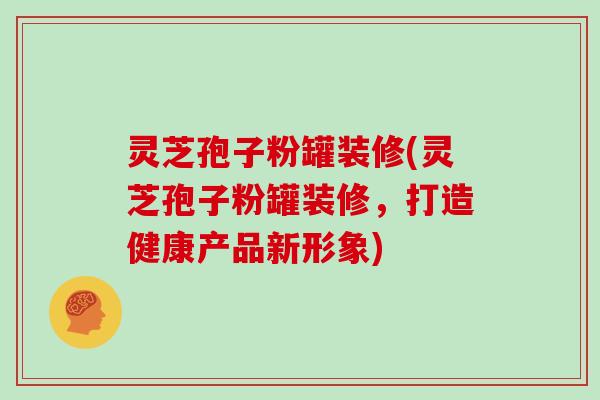 灵芝孢子粉罐装修(灵芝孢子粉罐装修,打造健康产品新形象)