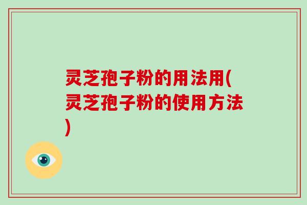 灵芝孢子粉的用法用(灵芝孢子粉的使用方法)