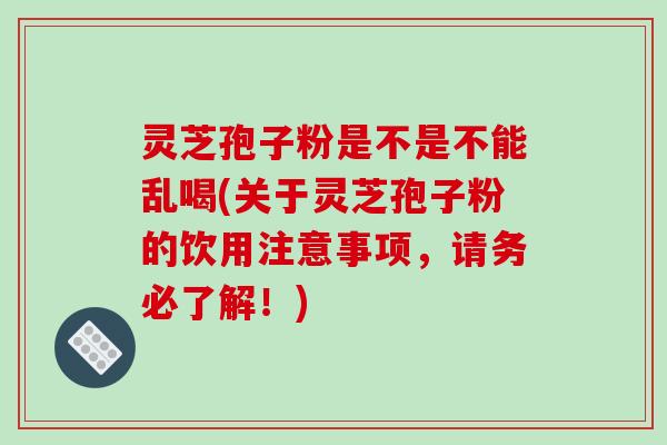 灵芝孢子粉是不是不能乱喝(关于灵芝孢子粉的饮用注意事项，请务必了解！)