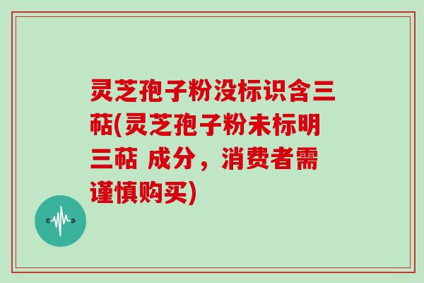 灵芝孢子粉没标识含三萜(灵芝孢子粉未标明三萜 成分,消费者需谨慎购买)