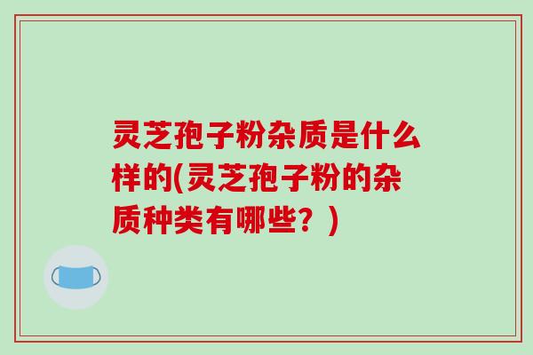 灵芝孢子粉杂质是什么样的(灵芝孢子粉的杂质种类有哪些？)