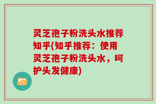 灵芝孢子粉洗头水推荐知乎(知乎推荐:使用灵芝孢子粉洗头水,呵护头发健康)