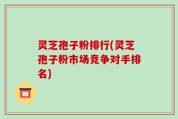 灵芝孢子粉排行(灵芝孢子粉市场竞争对手排名)