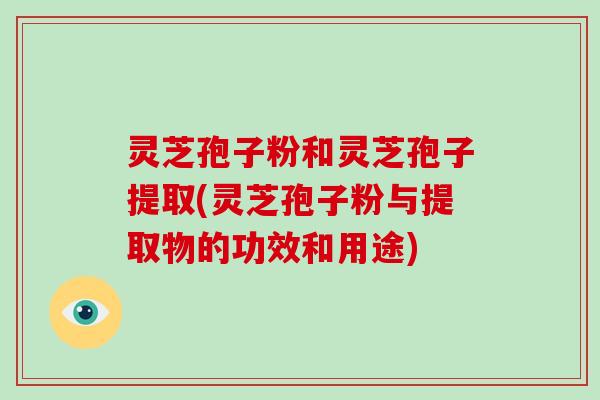 灵芝孢子粉和灵芝孢子提取(灵芝孢子粉与提取物的功效和用途)