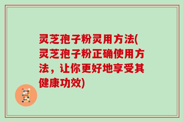 灵芝孢子粉灵用方法(灵芝孢子粉正确使用方法，让你更好地享受其健康功效)