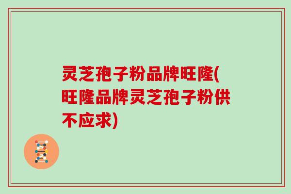 灵芝孢子粉品牌旺隆(旺隆品牌灵芝孢子粉供不应求)