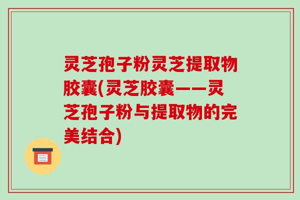 灵芝孢子粉灵芝提取物胶囊(灵芝胶囊——灵芝孢子粉与提取物的完美结合)