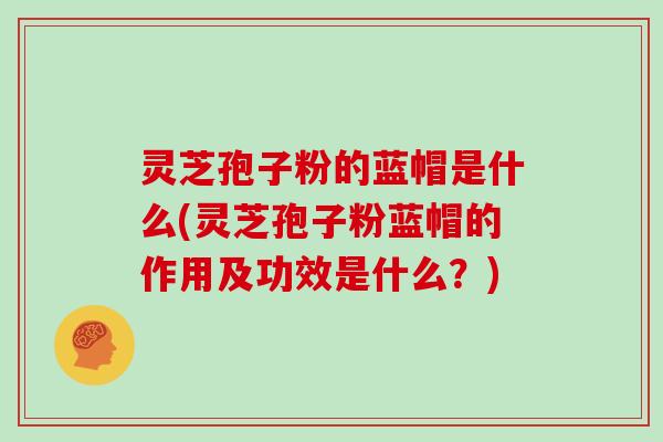 灵芝孢子粉的蓝帽是什么(灵芝孢子粉蓝帽的作用及功效是什么？)
