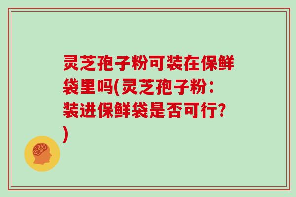 灵芝孢子粉可装在保鲜袋里吗(灵芝孢子粉:装进保鲜袋是否可行?)